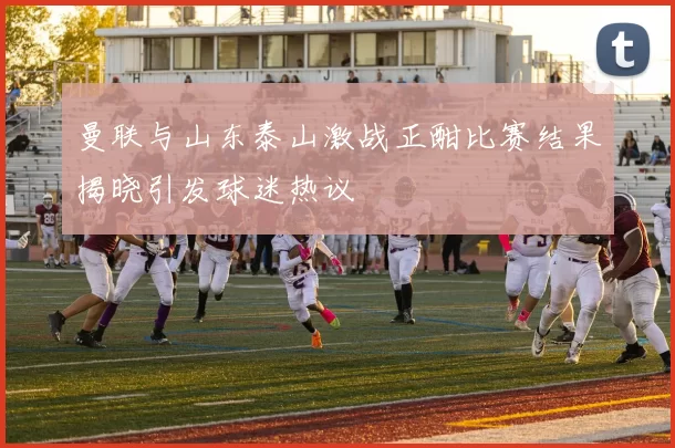 曼联与山东泰山激战正酣比赛结果揭晓引发球迷热议