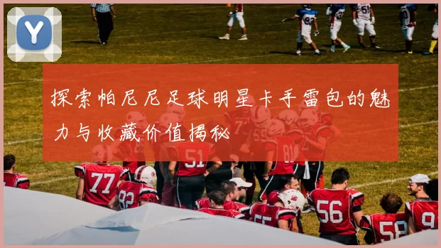 探索帕尼尼足球明星卡手雷包的魅力与收藏价值揭秘
