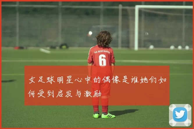 女足球明星心中的偶像是谁她们如何受到启发与激励