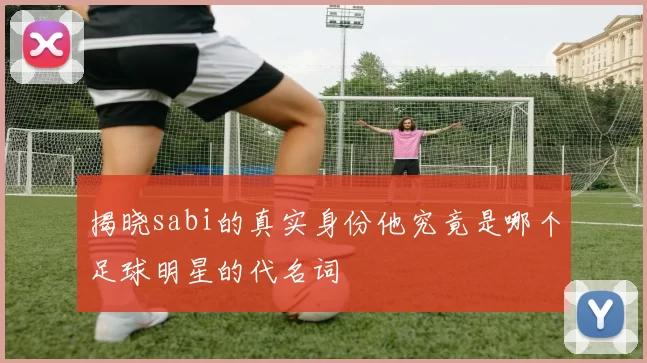 揭晓sabi的真实身份他究竟是哪个足球明星的代名词