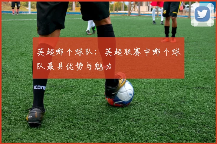 英超哪个球队：英超联赛中哪个球队最具优势与魅力