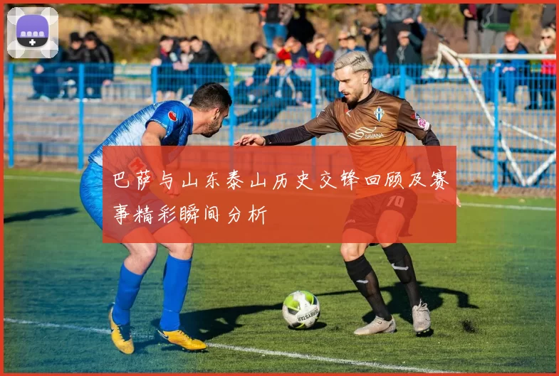 巴萨与山东泰山历史交锋回顾及赛事精彩瞬间分析