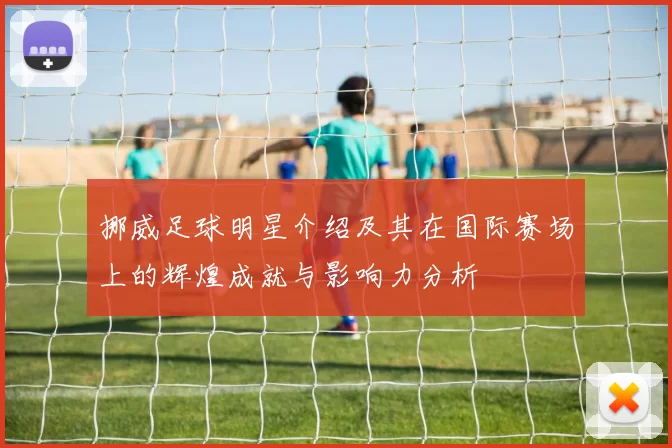 挪威足球明星介绍及其在国际赛场上的辉煌成就与影响力分析