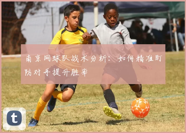 南京网球队战术分析：如何精准盯防对手提升胜率