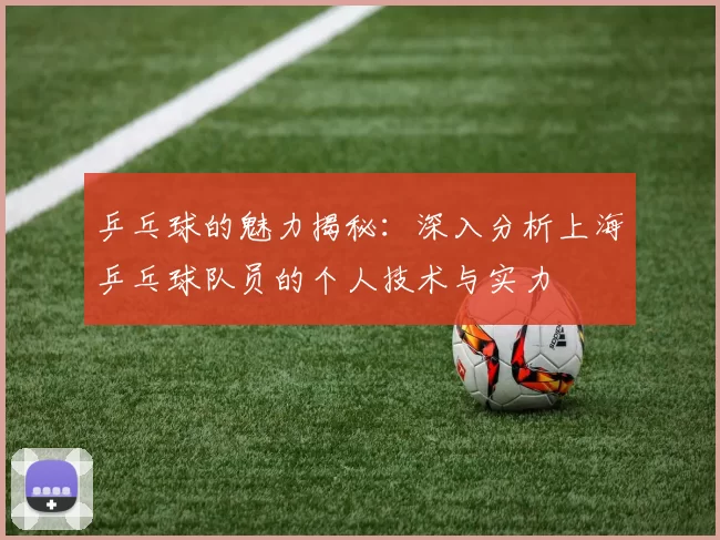 乒乓球的魅力揭秘：深入分析上海乒乓球队员的个人技术与实力