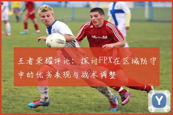 王者荣耀评论：探讨FPX在区域防守中的优劣表现与战术调整