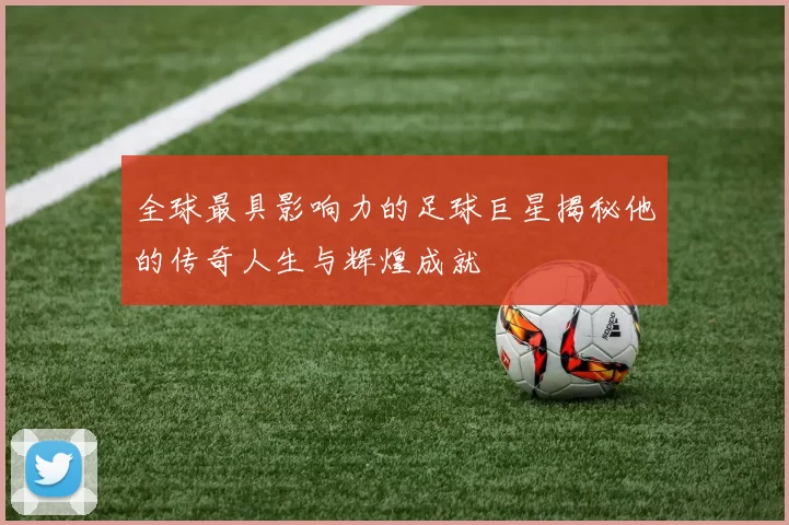 全球最具影响力的足球巨星揭秘他的传奇人生与辉煌成就