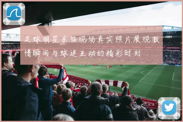 足球明星亲临现场真实照片展现激情瞬间与球迷互动的精彩时刻