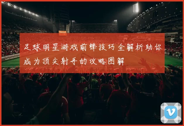 足球明星游戏前锋技巧全解析助你成为顶尖射手的攻略图解