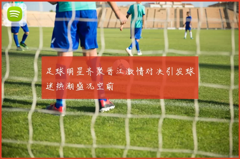 足球明星齐聚晋江激情对决引发球迷热潮盛况空前
