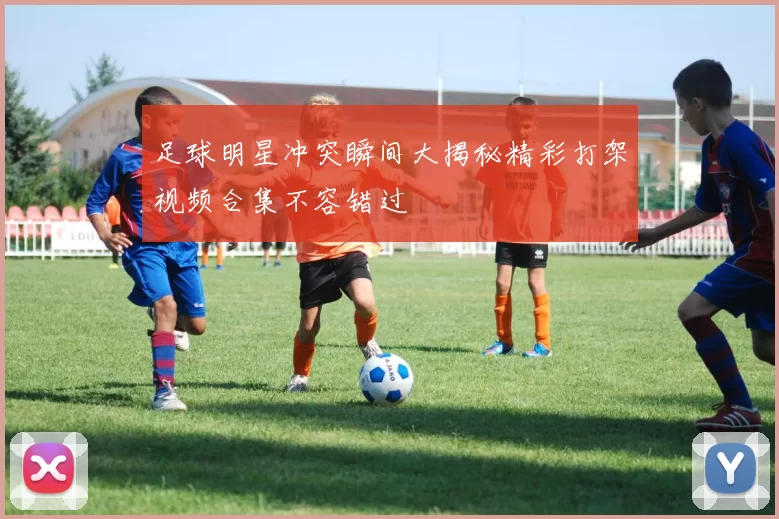 足球明星冲突瞬间大揭秘精彩打架视频合集不容错过