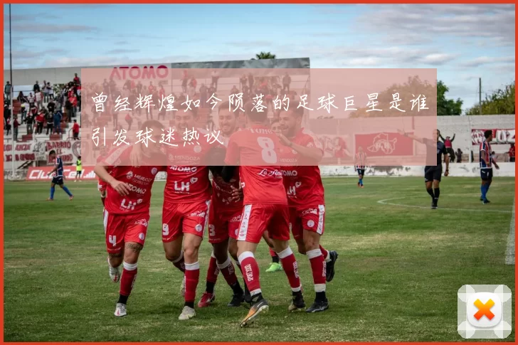 曾经辉煌如今陨落的足球巨星是谁引发球迷热议