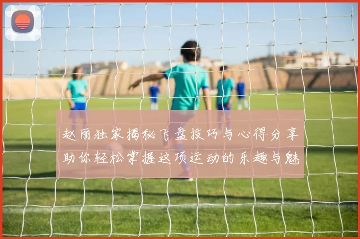 赵丽独家揭秘飞盘技巧与心得分享助你轻松掌握这项运动的乐趣与魅力