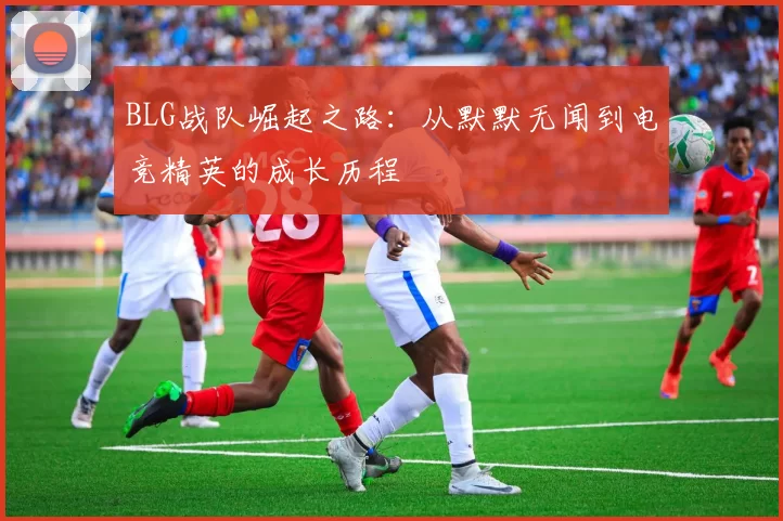 BLG战队崛起之路：从默默无闻到电竞精英的成长历程