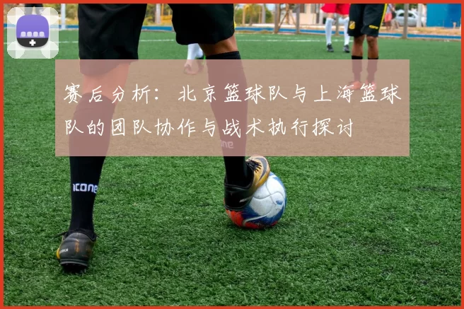 赛后分析：北京篮球队与上海篮球队的团队协作与战术执行探讨