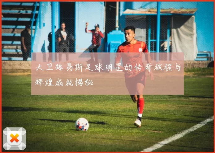 大卫路易斯足球明星的传奇旅程与辉煌成就揭秘