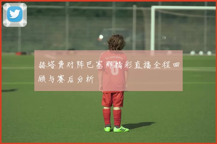 赫塔费对阵巴塞那精彩直播全程回顾与赛后分析