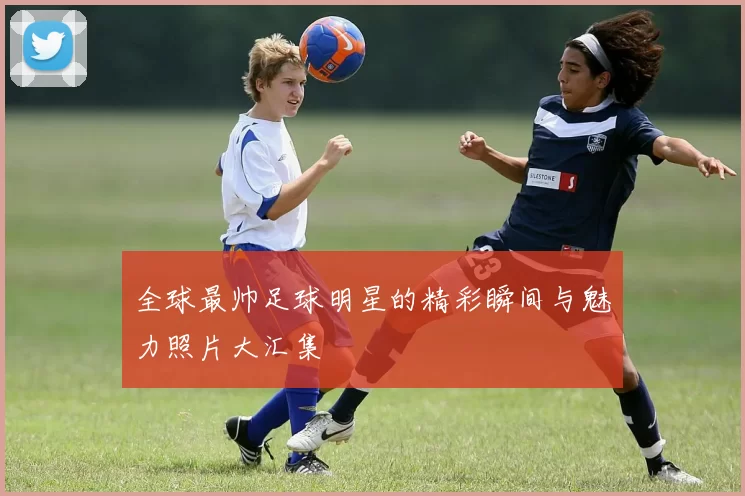 全球最帅足球明星的精彩瞬间与魅力照片大汇集